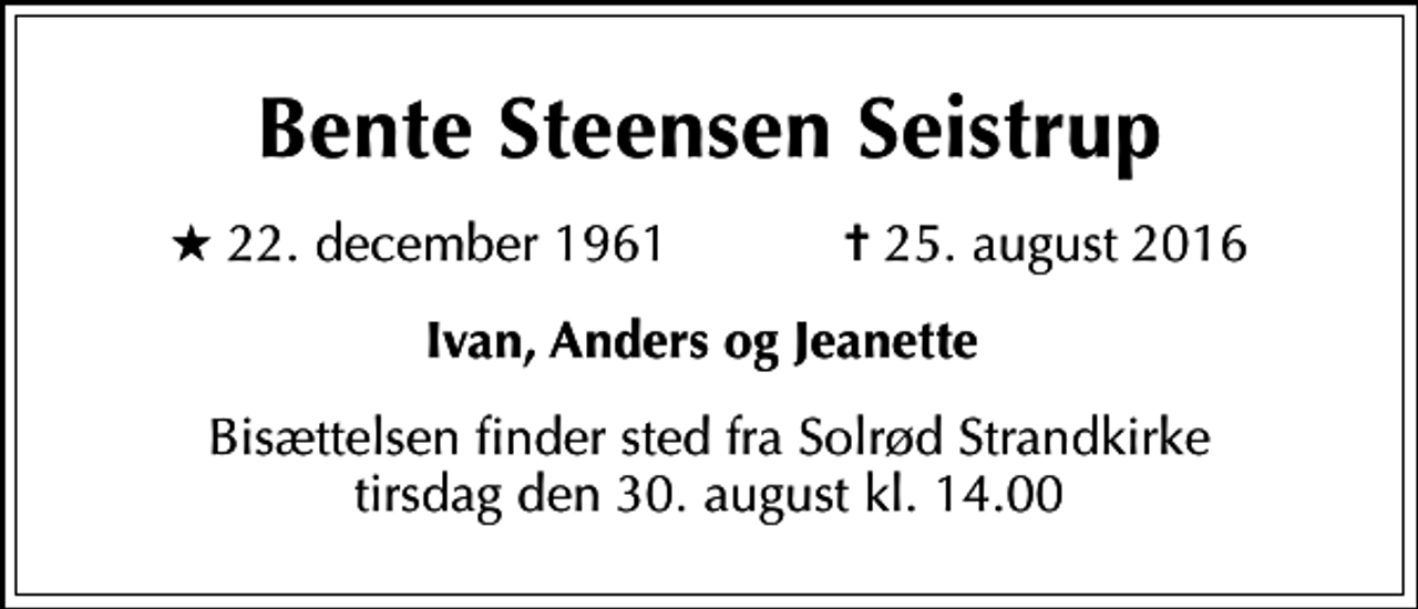 <p>Bente Steensen Seistrup<br />* 22. december 1961 ✝ 25. august 2016<br />Ivan, Anders og Jeanette<br />Bisættelsen finder sted fra Solrød Strandkirke tirsdag den 30. august kl. 14.00</p>