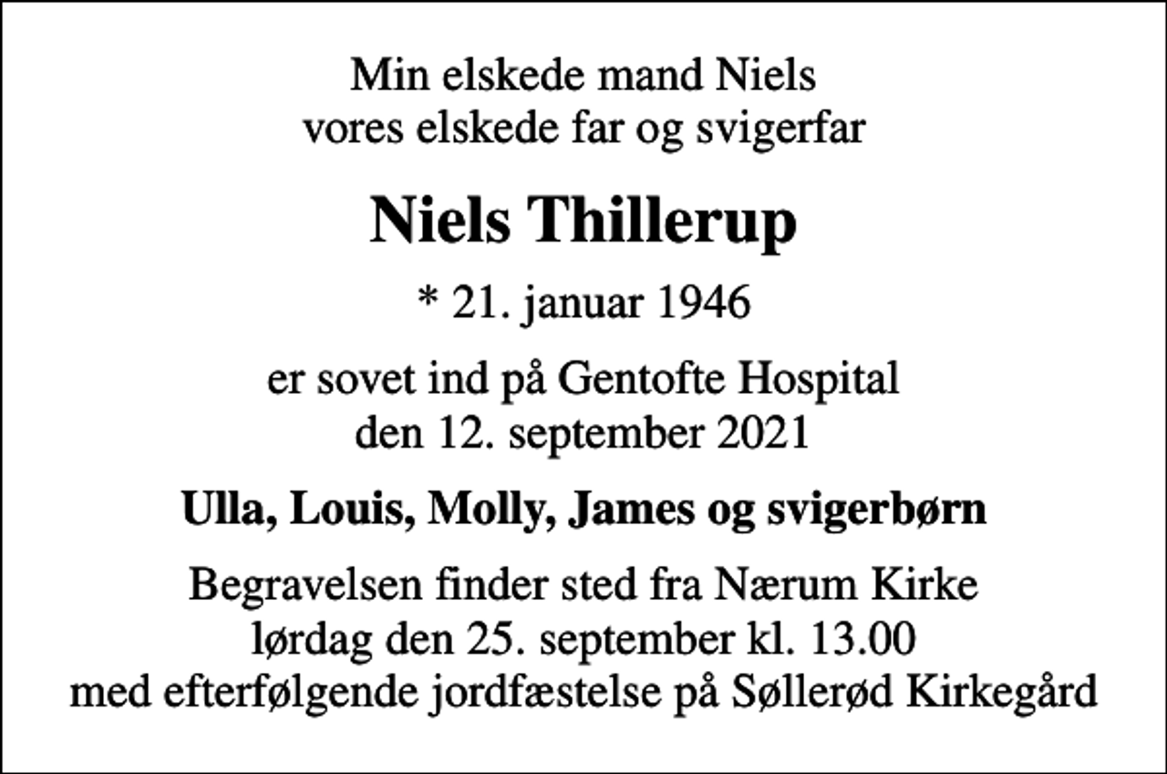 <p>Min elskede mand Niels vores elskede far og svigerfar<br />Niels Thillerup<br />* 21. januar 1946<br />er sovet ind på Gentofte Hospital den 12. september 2021<br />Ulla, Louis, Molly, James og svigerbørn<br />Begravelsen finder sted fra Nærum Kirke lørdag den 25. september kl. 13.00 med efterfølgende jordfæstelse på Søllerød Kirkegård</p>