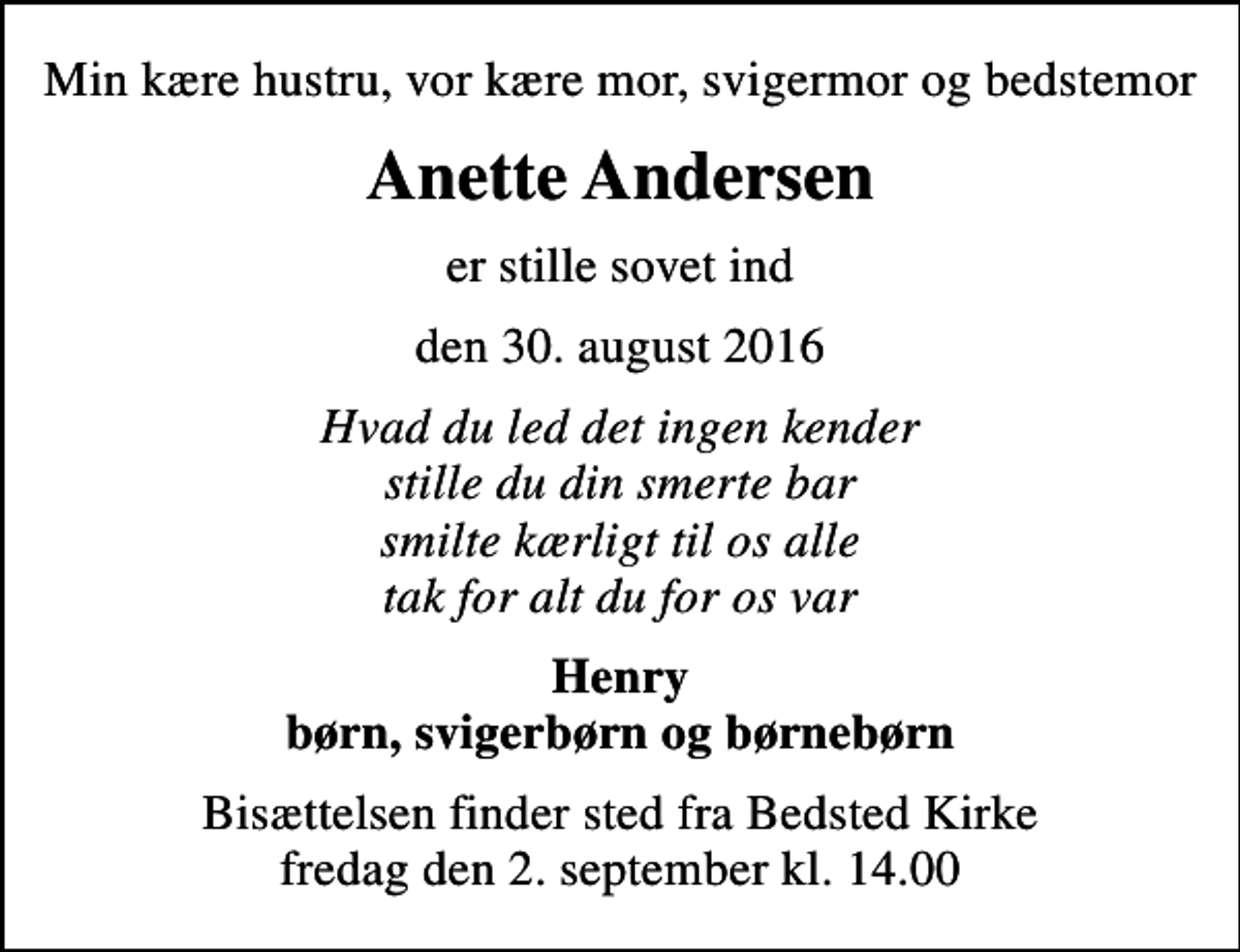 <p>Min kære hustru, vor kære mor, svigermor og bedstemor<br />Anette Andersen<br />er stille sovet ind<br />den 30. august 2016<br />Hvad du led det ingen kender stille du din smerte bar smilte kærligt til os alle tak for alt du for os var<br />Henry børn, svigerbørn og børnebørn<br />Bisættelsen finder sted fra Bedsted Kirke fredag den 2. september kl. 14.00</p>
