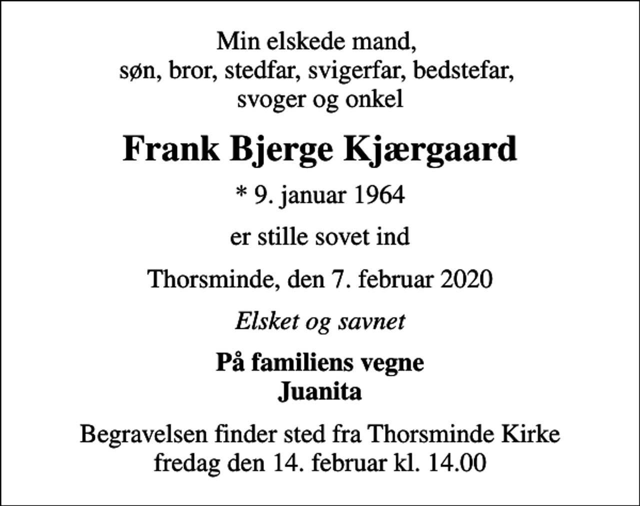 <p>Min elskede mand, søn, bror, stedfar, svigerfar, bedstefar, svoger og onkel<br />Frank Bjerge Kjærgaard<br />* 9. januar 1964<br />er stille sovet ind<br />Thorsminde, den 7. februar 2020<br />Elsket og savnet<br />På familiens vegne Juanita<br />Begravelsen finder sted fra Thorsminde Kirke fredag den 14. februar kl. 14.00</p>