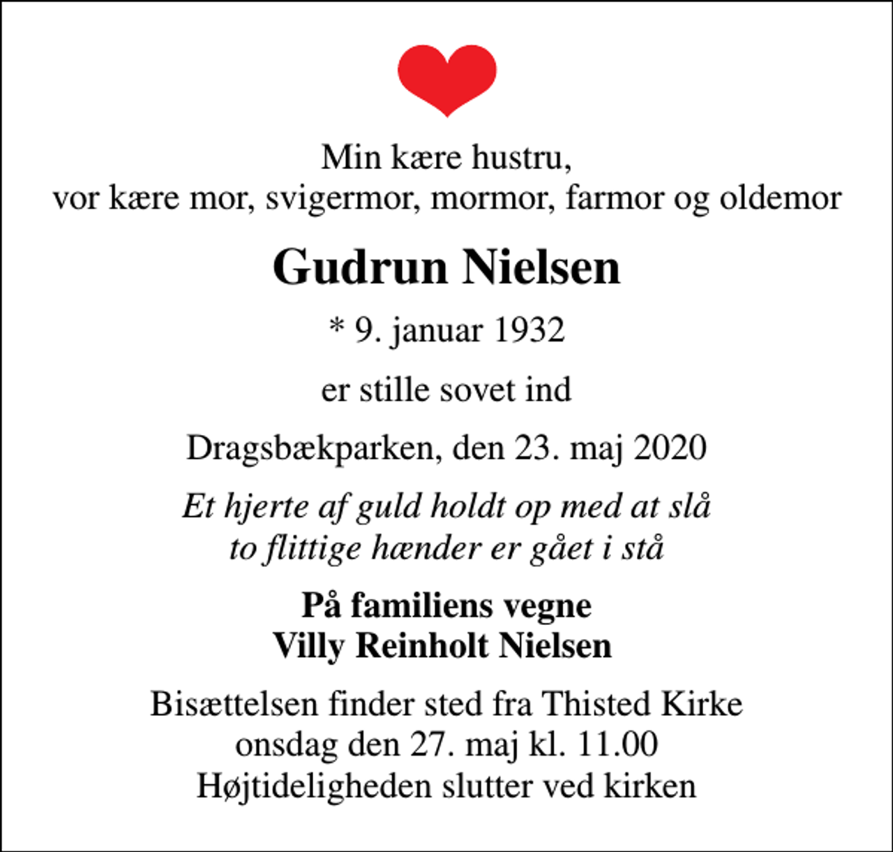 <p>Min kære hustru, vor kære mor, svigermor, mormor, farmor og oldemor<br />Gudrun Nielsen<br />* 9. januar 1932<br />er stille sovet ind<br />Dragsbækparken, den 23. maj 2020<br />Et hjerte af guld holdt op med at slå to flittige hænder er gået i stå<br />På familiens vegne Villy Reinholt Nielsen<br />Bisættelsen finder sted fra Thisted Kirke onsdag den 27. maj kl. 11.00 Højtideligheden slutter ved kirken</p>