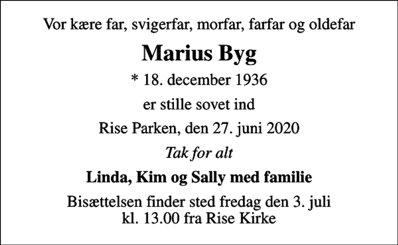 <p>Vor kære far, svigerfar, morfar, farfar og oldefar<br />Marius Byg<br />* 18. december 1936<br />er stille sovet ind<br />Rise Parken, den 27. juni 2020<br />Tak for alt<br />Linda, Kim og Sally med familie<br />Bisættelsen finder sted fredag den 3. juli kl. 13.00 fra Rise Kirke</p>