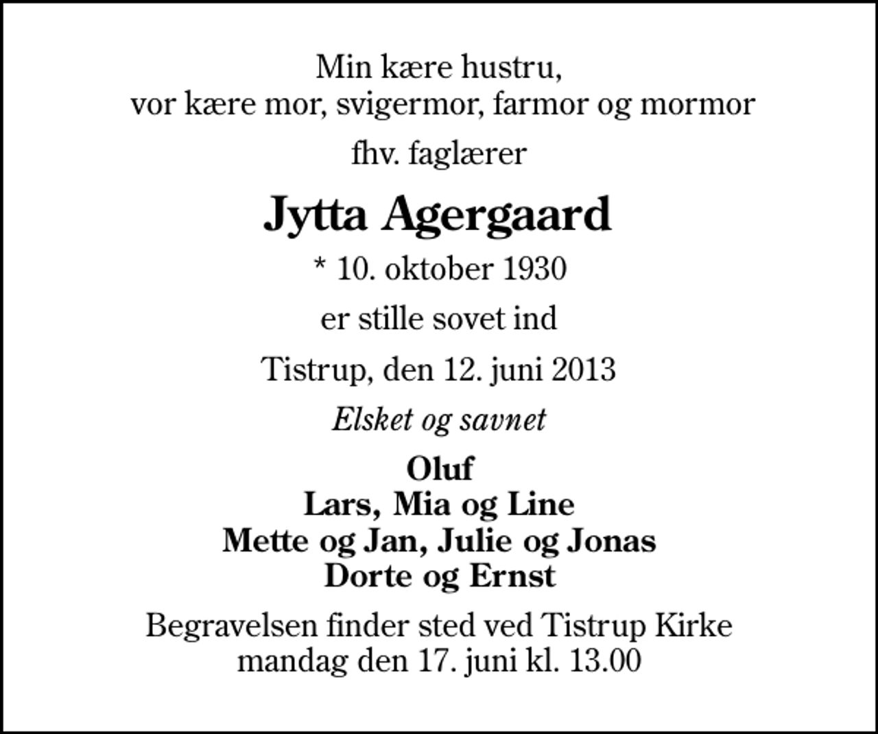 <p>Min kære hustru, vor kære mor, svigermor, farmor og mormor<br />fhv. faglærer<br />Jytta Agergaard<br />* 10. oktober 1930<br />er stille sovet ind<br />Tistrup, den 12. juni 2013<br />Elsket og savnet<br />Oluf Lars, Mia og Line Mette og Jan, Julie og Jonas Dorte og Ernst<br />Begravelsen finder sted ved Tistrup Kirke mandag den 17. juni kl. 13.00</p>