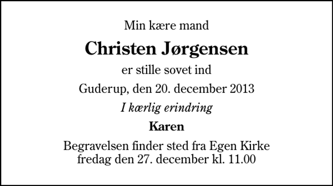 <p>Min kære mand<br />Christen Jørgensen<br />er stille sovet ind<br />Guderup, den 20. december 2013<br />I kærlig erindring<br />Karen<br />Begravelsen finder sted fra Egen Kirke fredag den 27. december kl. 11.00</p>