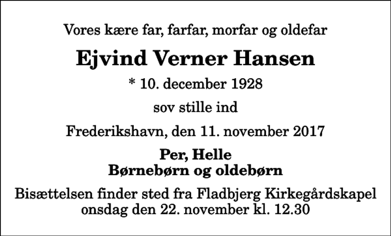 <p>Vores kære far, farfar, morfar og oldefar<br />Ejvind Verner Hansen<br />* 10. december 1928<br />sov stille ind<br />Frederikshavn, den 11. november 2017<br />Per, Helle Børnebørn og oldebørn<br />Bisættelsen finder sted fra Fladbjerg Kirkegårdskapel onsdag den 22. november kl. 12.30</p>