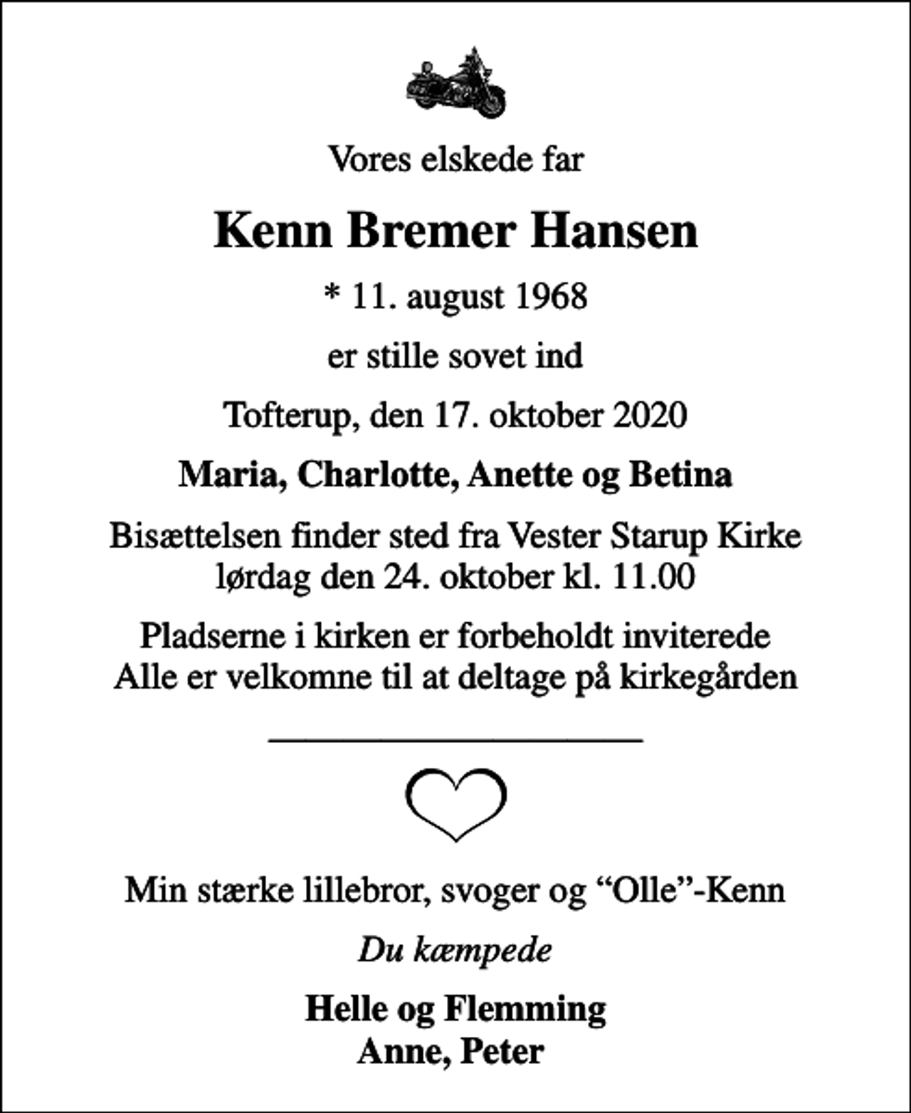 <p>Vores elskede far<br />Kenn Bremer Hansen<br />* 11. august 1968<br />er stille sovet ind<br />Tofterup, den 17. oktober 2020<br />Maria, Charlotte, Anette og Betina<br />Bisættelsen finder sted fra Vester Starup Kirke lørdag den 24. oktober kl. 11.00<br />Pladserne i kirken er forbeholdt inviterede Alle er velkomne til at deltage på kirkegården<br />Min stærke lillebror, svoger og Olle-Kenn<br />Du kæmpede<br />Helle og Flemming Anne, Peter</p>