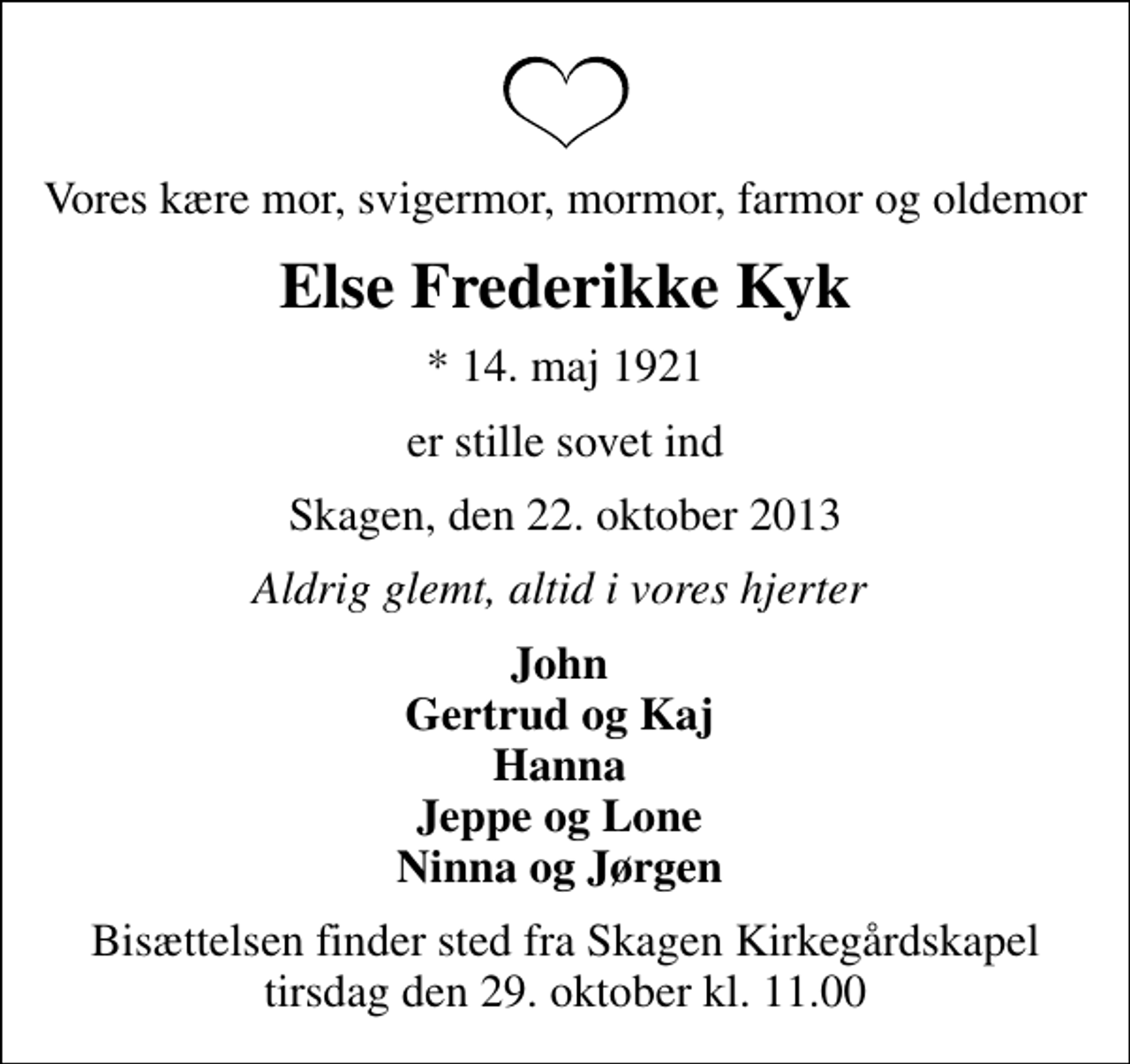 <p>Vores kære mor, svigermor, mormor, farmor og oldemor<br />Else Frederikke Kyk<br />* 14. maj 1921<br />er stille sovet ind<br />Skagen, den 22. oktober 2013<br />Aldrig glemt, altid i vores hjerter<br />John Gertrud og Kaj Hanna Jeppe og Lone Ninna og Jørgen<br />Bisættelsen finder sted fra Skagen Kirkegårdskapel tirsdag den 29. oktober kl. 11.00</p>