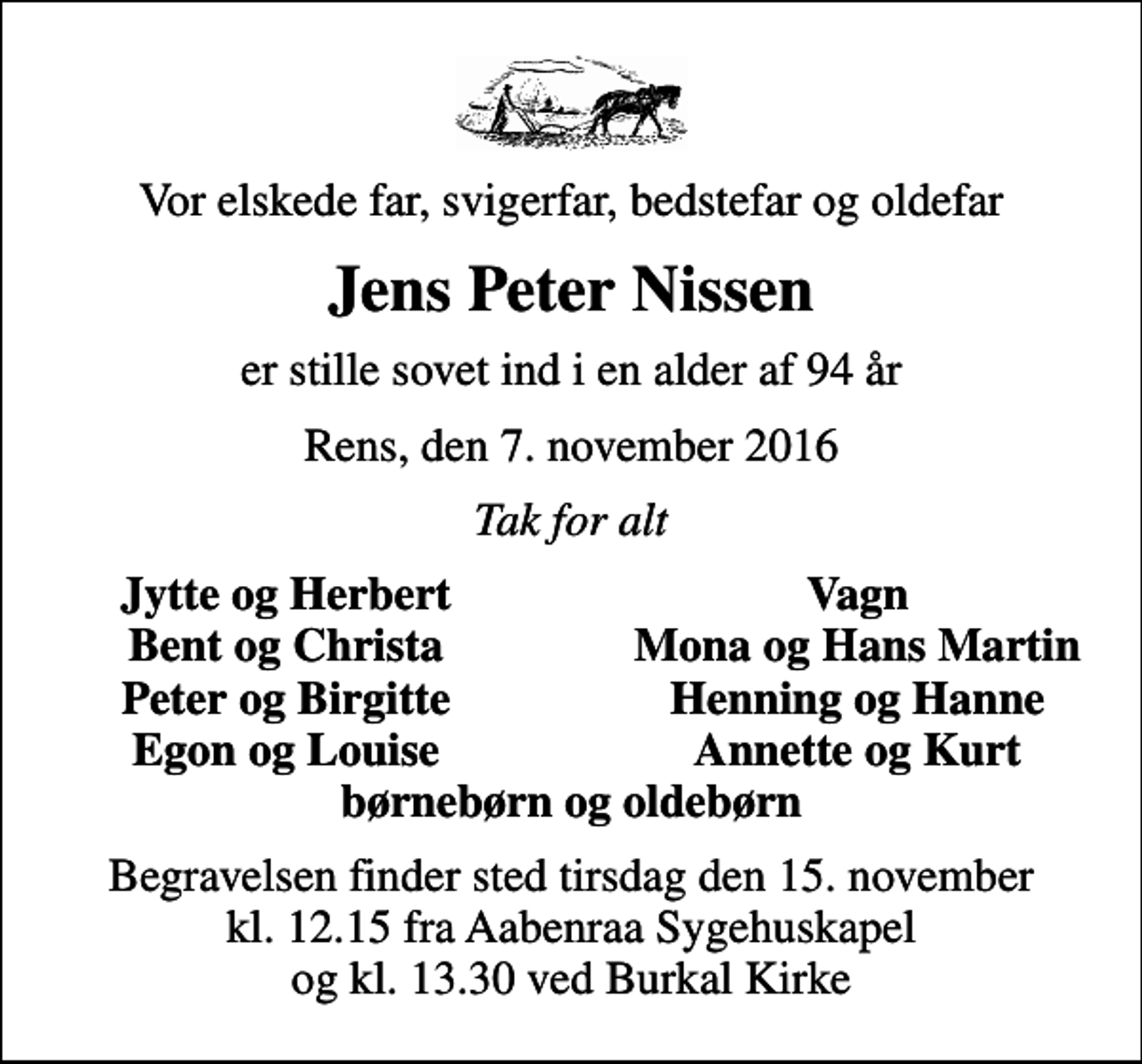 <p>Vor elskede far, svigerfar, bedstefar og oldefar<br />Jens Peter Nissen<br />er stille sovet ind i en alder af 94 år<br />Rens, den 7. november 2016<br />Tak for alt<br />Jytte og Herbert<br />Vagn<br />Bent og Christa<br />Mona og Hans Martin<br />Peter og Birgitte<br />Henning og Hanne<br />Egon og Louise<br />Annette og Kurt<br />Begravelsen finder sted tirsdag den 15. november kl. 12.15 fra Aabenraa Sygehuskapel og kl. 13.30 ved Burkal Kirke</p>