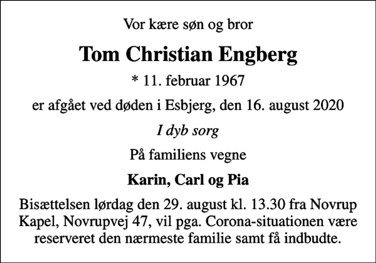 <p>Vor kære søn og bror<br />Tom Christian Engberg<br />* 11. februar 1967<br />er afgået ved døden i Esbjerg, den 16. august 2020<br />I dyb sorg<br />På familiens vegne<br />Karin, Carl og Pia<br />Bisættelsen lørdag den 29. august kl. 13.30 fra Novrup Kapel, Novrupvej 47, vil pga. Corona-situationen være reserveret den nærmeste familie samt få indbudte.</p>