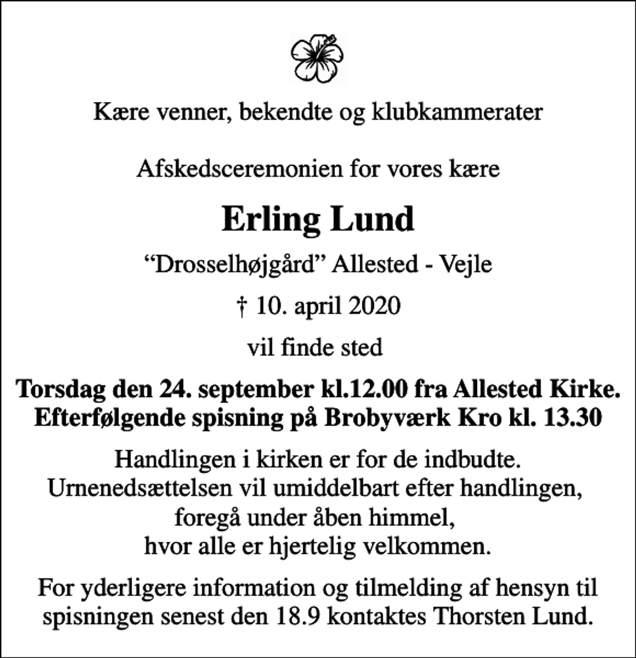 <p>Kære venner, bekendte og klubkammerater Afskedsceremonien for vores kære<br />Erling Lund<br />Drosselhøjgård Allested - Vejle<br />✝ 10. april 2020<br />vil finde sted<br />Torsdag den 24. september kl.12.00 fra Allested Kirke. Efterfølgende spisning på Brobyværk Kro kl. 13.30<br />Handlingen i kirken er for de indbudte. Urnenedsættelsen vil umiddelbart efter handlingen, foregå under åben himmel, hvor alle er hjertelig velkommen.<br />For yderligere information og tilmelding af hensyn til spisningen senest den 18.9. kontaktes Thorsten Lund.</p>