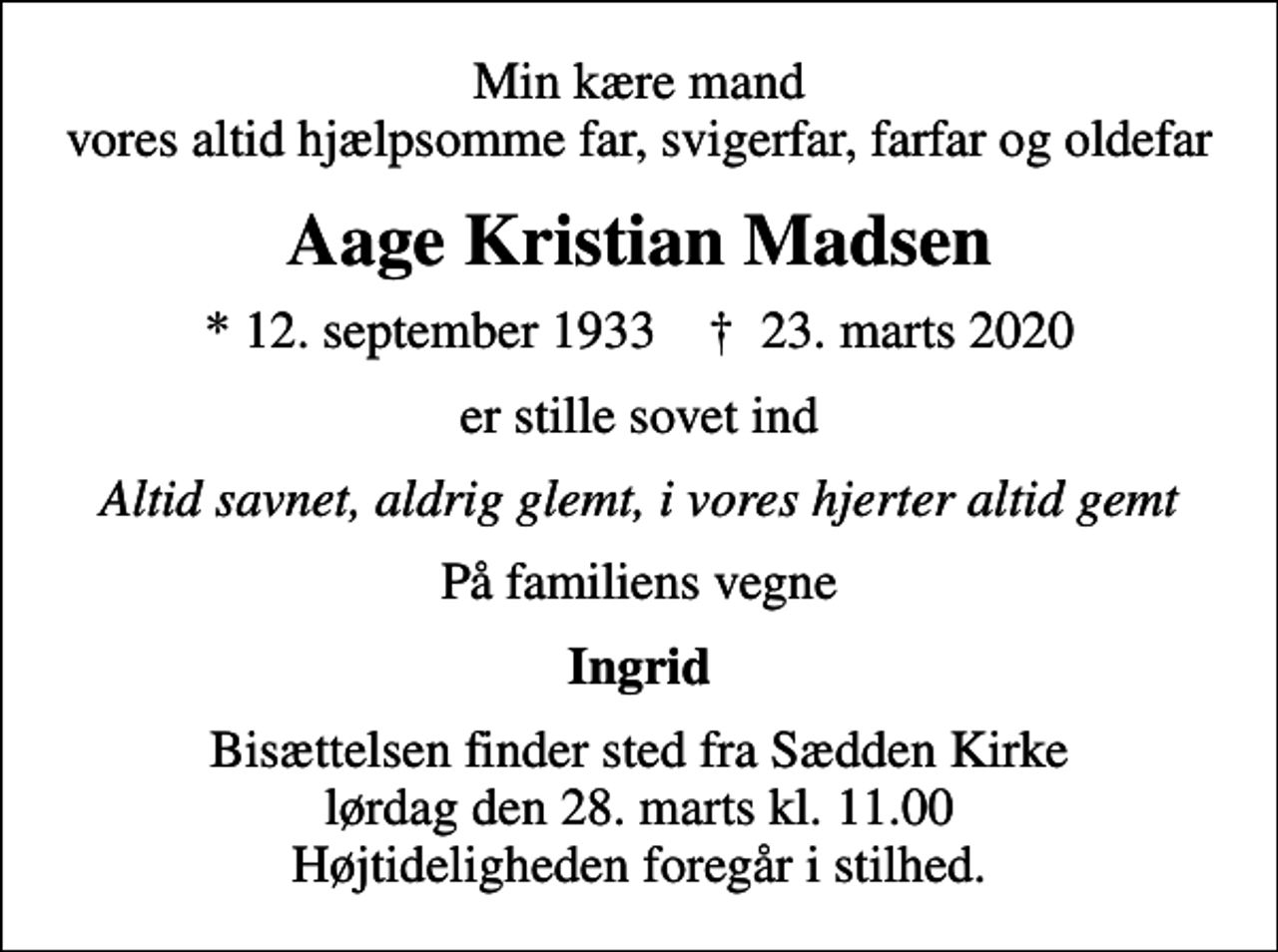 <p>Min kære mand vores altid hjælpsomme far, svigerfar, farfar og oldefar<br />Aage Kristian Madsen<br />* 12. september 1933 ✝ 23. marts 2020<br />er stille sovet ind<br />Altid savnet, aldrig glemt, i vores hjerter altid gemt<br />På familiens vegne<br />Ingrid<br />Bisættelsen finder sted fra Sædden Kirke lørdag den 28. marts kl. 11.00 Højtideligheden foregår i stilhed.</p>