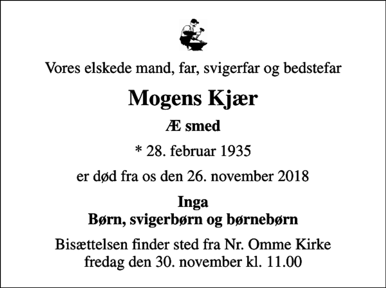 <p>Vores elskede mand, far, svigerfar og bedstefar<br />Mogens Kjær<br />Æ smed<br />* 28. februar 1935<br />er død fra os den 26. november 2018<br />Inga Børn, svigerbørn og børnebørn<br />Bisættelsen finder sted fra Nr. Omme Kirke fredag den 30. november kl. 11.00</p>