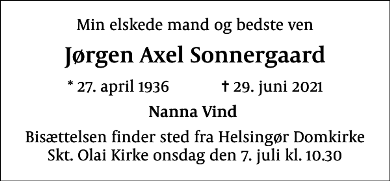 <p>Min elskede mand og bedste ven<br />Jørgen Axel Sonnergaard<br />* 27. april 1936 ✝ 29. juni 2021<br />Nanna Vind<br />Bisættelsen finder sted fra Helsingør Domkirke Skt. Olai Kirke onsdag den 7. juli kl. 10.30</p>