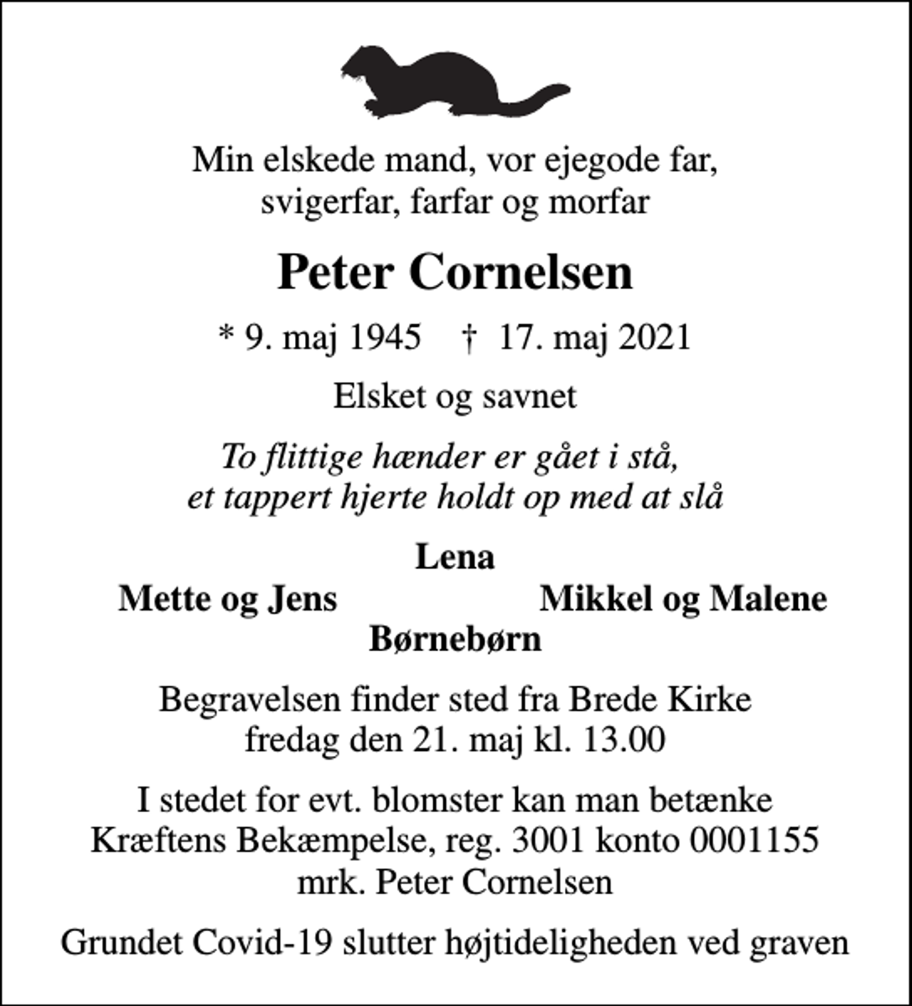<p>Min elskede mand, vor ejegode far, svigerfar, farfar og morfar<br />Peter Cornelsen<br />* 9. maj 1945 ✝ 17. maj 2021<br />Elsket og savnet<br />To flittige hænder er gået i stå, et tappert hjerte holdt op med at slå<br />Lena<br />Mette og Jens<br />Mikkel og Malene<br />Begravelsen finder sted fra Brede Kirke fredag den 21. maj kl. 13.00<br />I stedet for evt. blomster kan man betænke<br />Kræftens Bekæmpelse reg.3001konto0001155mrk. Peter<br />Cornelsen<br />Grundet Covid-19 slutter højtideligheden ved graven</p>