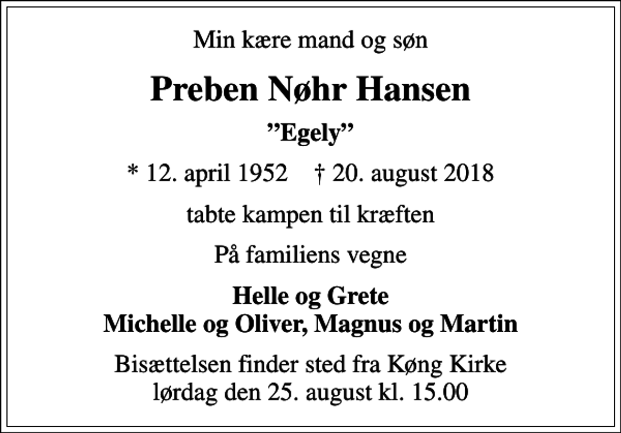 <p>Min kære mand og søn<br />Preben Nøhr Hansen<br />Egely<br />* 12. april 1952 ✝ 20. august 2018<br />tabte kampen til kræften<br />På familiens vegne<br />Helle og Grete Michelle og Oliver, Magnus og Martin<br />Bisættelsen finder sted fra Køng Kirke lørdag den 25. august kl. 15.00</p>