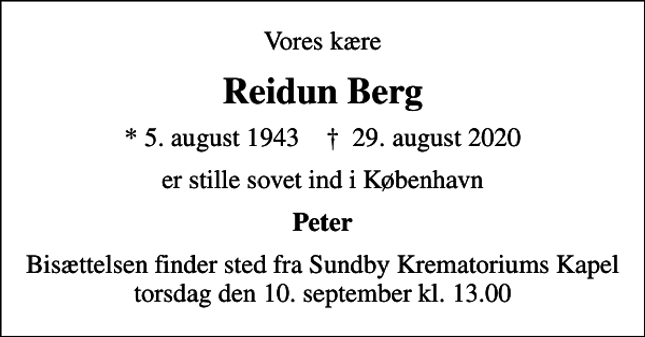 <p>Vores kære<br />Reidun Berg<br />* 5. august 1943 ✝ 29. august 2020<br />er stille sovet ind i København<br />Peter<br />Bisættelsen finder sted fra Sundby Krematoriums Kapel torsdag den 10. september kl. 13.00</p>