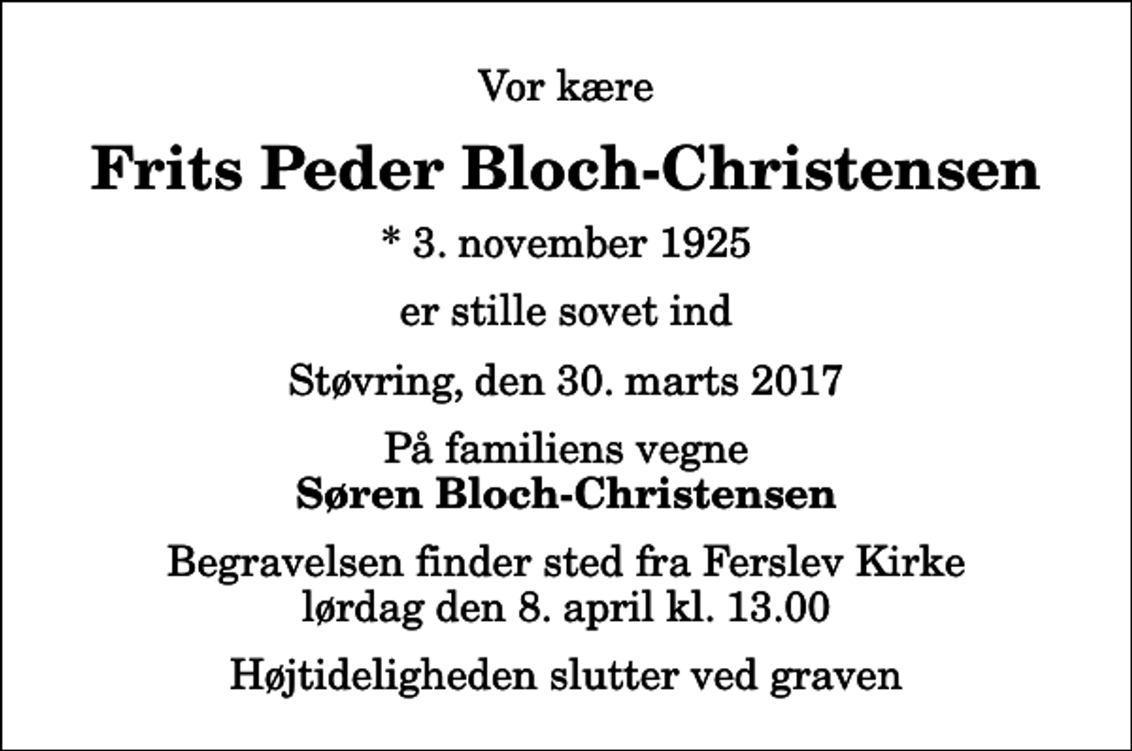 <p>Vor kære<br />Frits Peder Bloch-Christensen<br />* 3. november 1925<br />er stille sovet ind<br />Støvring, den 30. marts 2017<br />På familiens vegne<br />Søren Bloch-Christensen<br />Begravelsen finder sted fra Ferslev Kirke lørdag den 8. april kl. 13.00 Højtideligheden slutter ved graven</p>