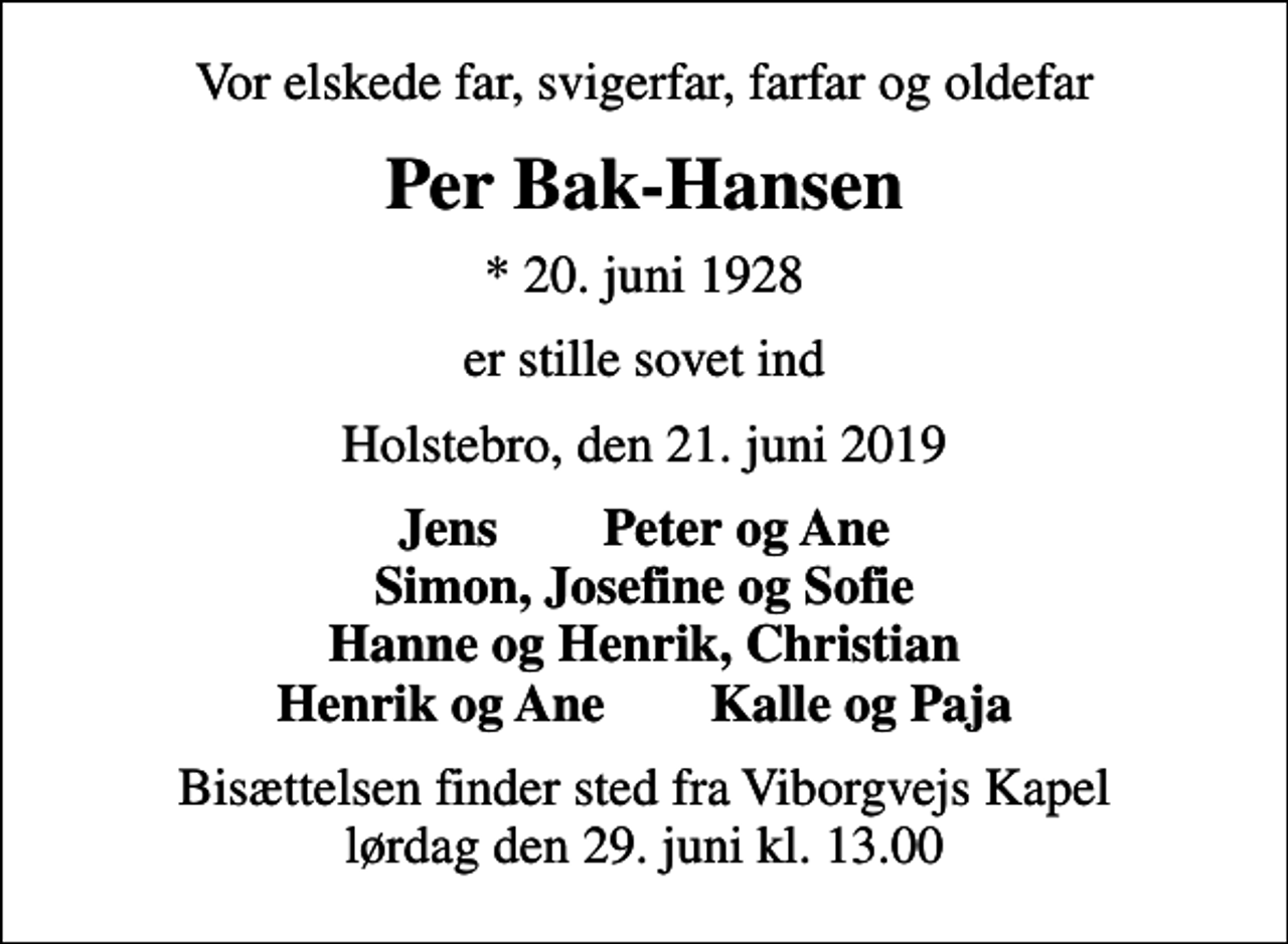 <p>Vor elskede far, svigerfar, farfar og oldefar<br />Per Bak-Hansen<br />* 20. juni 1928<br />er stille sovet ind<br />Holstebro, den 21. juni 2019<br />Jens Peter og Ane Simon, Josefine og Sofie Hanne og Henrik, Christian Henrik og Ane Kalle og Paja<br />Bisættelsen finder sted fra Viborgvejs Kapel lørdag den 29. juni kl. 13.00</p>