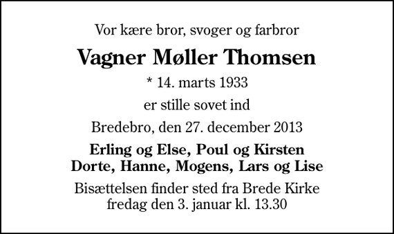 <p>Vor kære bror, svoger og farbror<br />Vagner Møller Thomsen<br />* 14. marts 1933<br />er stille sovet ind<br />Bredebro, den 27. december 2013<br />Erling og Else, Poul og Kirsten Dorte, Hanne, Mogens, Lars og Lise<br />Bisættelsen finder sted fra Brede Kirke fredag den 3. januar kl. 13.30</p>