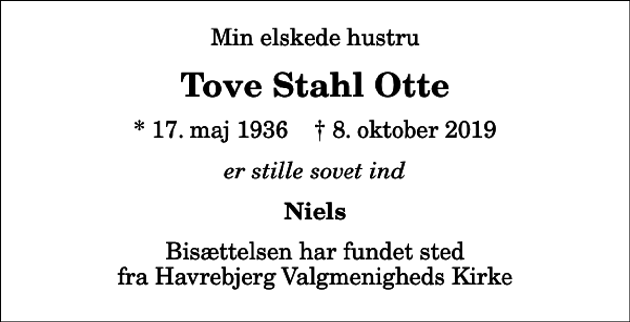 <p>Min elskede hustru<br />Tove Stahl Otte<br />* 17. maj 1936 ✝ 8. oktober 2019<br />er stille sovet ind<br />Niels<br />Bisættelsen har fundet sted fra Havrebjerg Valgmenigheds Kirke</p>