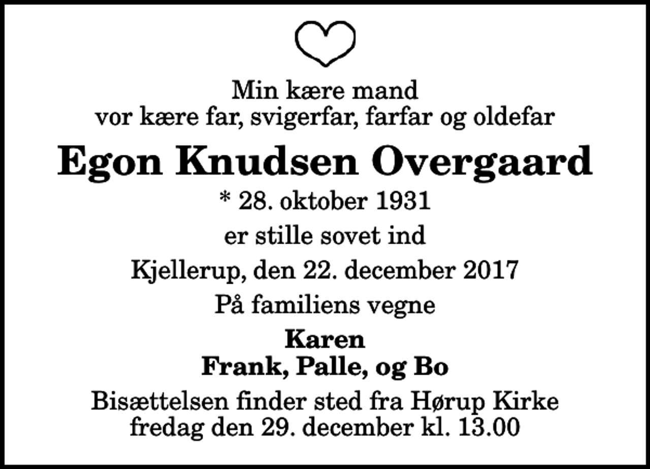 <p>Min kære mand vor kære far, svigerfar, farfar og oldefar<br />Egon Knudsen Overgaard<br />* 28. oktober 1931<br />er stille sovet ind<br />Kjellerup, den 22. december 2017<br />På familiens vegne<br />Karen Frank, Palle, og Bo<br />Bisættelsen finder sted fra Hørup Kirke fredag den 29. december kl. 13.00</p>