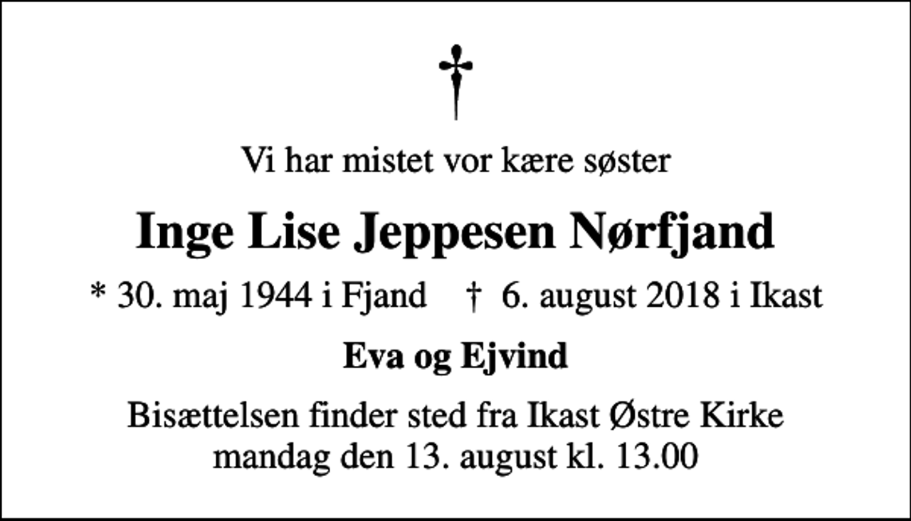 <p>Vi har mistet vor kære søster<br />Inge Lise Jeppesen Nørfjand<br />* 30. maj 1944 i Fjand ✝ 6. august 2018 i Ikast<br />Eva og Ejvind<br />Bisættelsen finder sted fra Ikast Østre Kirke mandag den 13. august kl. 13.00</p>
