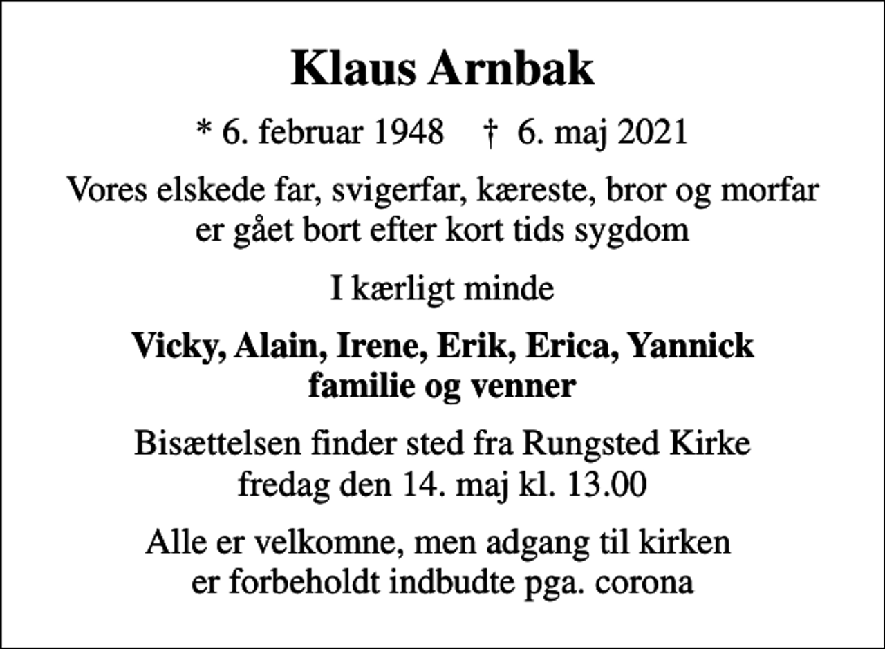 <p>Klaus Arnbak<br />* 6. februar 1948 ✝ 6. maj 2021<br />Vores elskede far, svigerfar, kæreste, bror og morfar er gået bort efter kort tids sygdom<br />I kærligt minde<br />Vicky, Alain, Irene, Erik, Erica, Yannick familie og venner<br />Bisættelsen finder sted fra Rungsted Kirke fredag den 14. maj kl. 13.00<br />Alle er velkomne, men adgang til kirken er forbeholdt indbudte pga. corona</p>