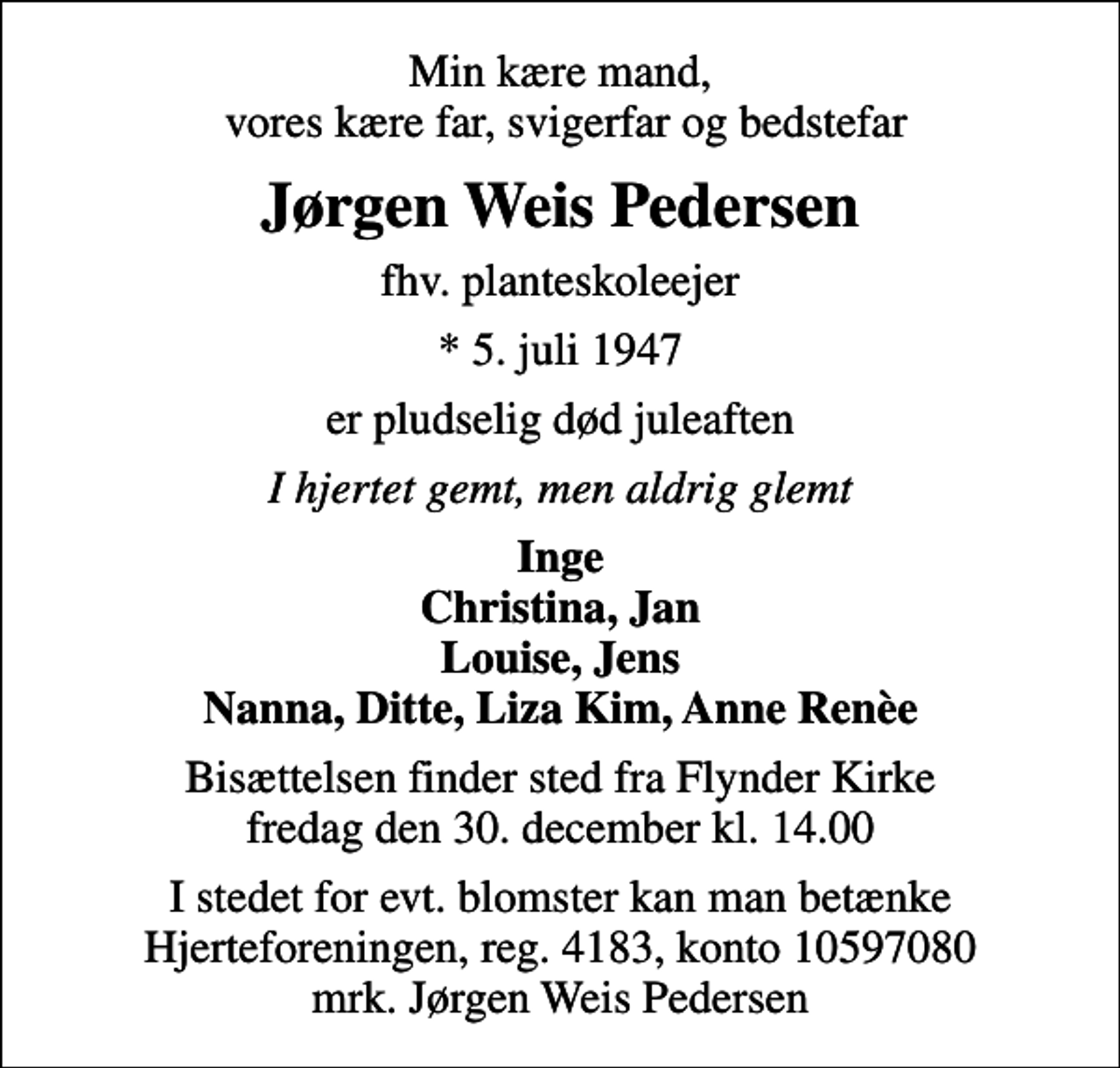 <p>Min kære mand, vores kære far, svigerfar og bedstefar<br />Jørgen Weis Pedersen<br />fhv. planteskoleejer<br />* 5. juli 1947<br />er pludselig død juleaften<br />I hjertet gemt, men aldrig glemt<br />Inge Christina, Jan Louise, Jens Nanna, Ditte, Liza Kim, Anne Renèe<br />Bisættelsen finder sted fra Flynder Kirke fredag den 30. december kl. 14.00<br />I stedet for evt. blomster kan man betænke<br />Hjerteforeningen reg.4183,konto10597080mrk. Jørgen Weis<br />Pedersen</p>