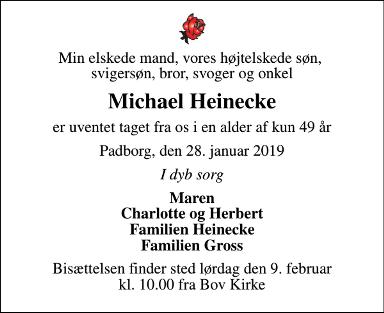 <p>Min elskede mand, vores højtelskede søn, svigersøn, bror, svoger og onkel<br />Michael Heinecke<br />er uventet taget fra os i en alder af kun 49 år<br />Padborg, den 28. januar 2019<br />I dyb sorg<br />Maren Charlotte og Herbert Familien Heinecke Familien Gross<br />Bisættelsen finder sted lørdag den 9. februar kl. 10.00 fra Bov Kirke</p>