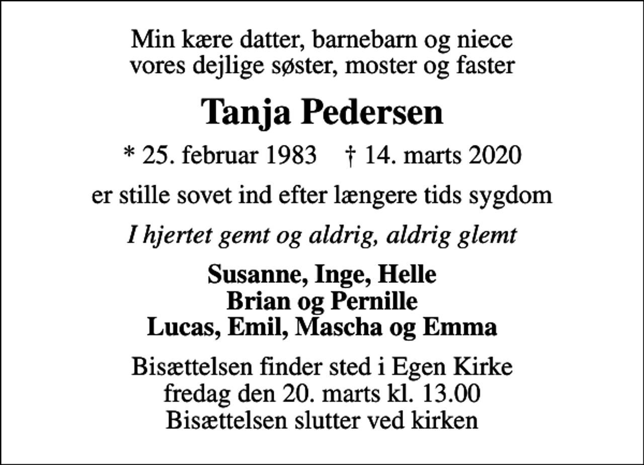 <p>Min kære datter, barnebarn og niece vores dejlige søster, moster og faster<br />Tanja Pedersen<br />* 25. februar 1983 ✝ 14. marts 2020<br />er stille sovet ind efter længere tids sygdom<br />I hjertet gemt og aldrig, aldrig glemt<br />Susanne, Inge, Helle Brian og Pernille Lucas, Emil, Mascha og Emma<br />Bisættelsen finder sted i Egen Kirke fredag den 20. marts kl. 13.00 Bisættelsen slutter ved kirken</p>