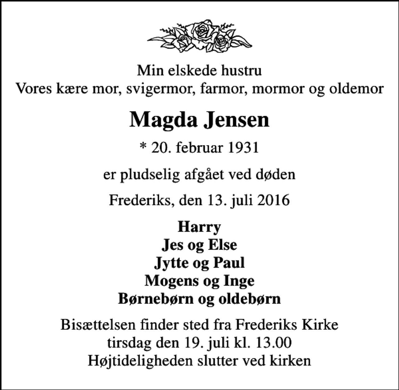 <p>Min elskede hustru Vores kære mor, svigermor, farmor, mormor og oldemor<br />Magda Jensen<br />* 20. februar 1931<br />er pludselig afgået ved døden<br />Frederiks, den 13. juli 2016<br />Harry Jes og Else Jytte og Paul Mogens og Inge Børnebørn og oldebørn<br />Bisættelsen finder sted fra Frederiks Kirke tirsdag den 19. juli kl. 13.00 Højtideligheden slutter ved kirken</p>