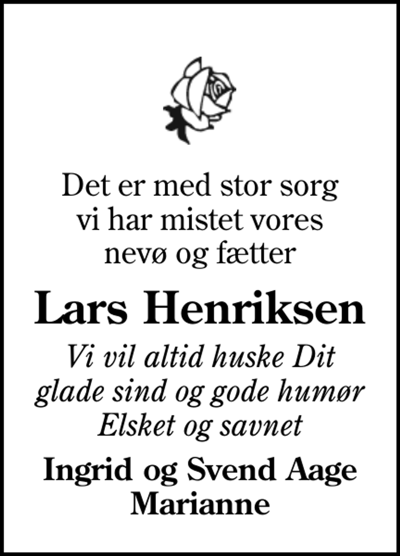 <p>Det er med stor sorg vi har mistet vores nevø og fætter<br />Lars Henriksen<br />Vi vil altid huske Dit glade sind og gode humør Elsket og savnet<br />Ingrid og Svend Aage Marianne</p>