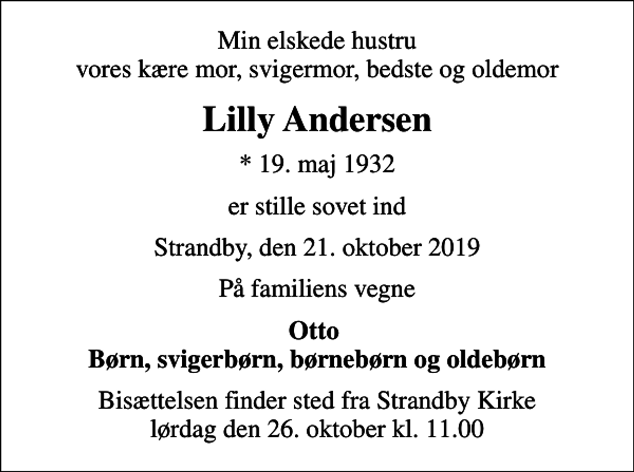 <p>Min elskede hustru vores kære mor, svigermor, bedste og oldemor<br />Lilly Andersen<br />* 19. maj 1932<br />er stille sovet ind<br />Strandby, den 21. oktober 2019<br />På familiens vegne<br />Otto Børn, svigerbørn, børnebørn og oldebørn<br />Bisættelsen finder sted fra Strandby Kirke lørdag den 26. oktober kl. 11.00</p>