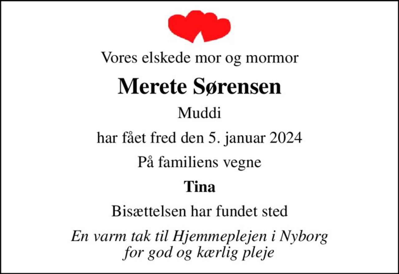 Vores elskede mor og mormor
Merete Sørensen
Muddi
har fået fred den 5. januar 2024
På familiens vegne
Tina
Bisættelsen har fundet sted
En varm tak til Hjemmeplejen i Nyborg for god og kærlig pleje