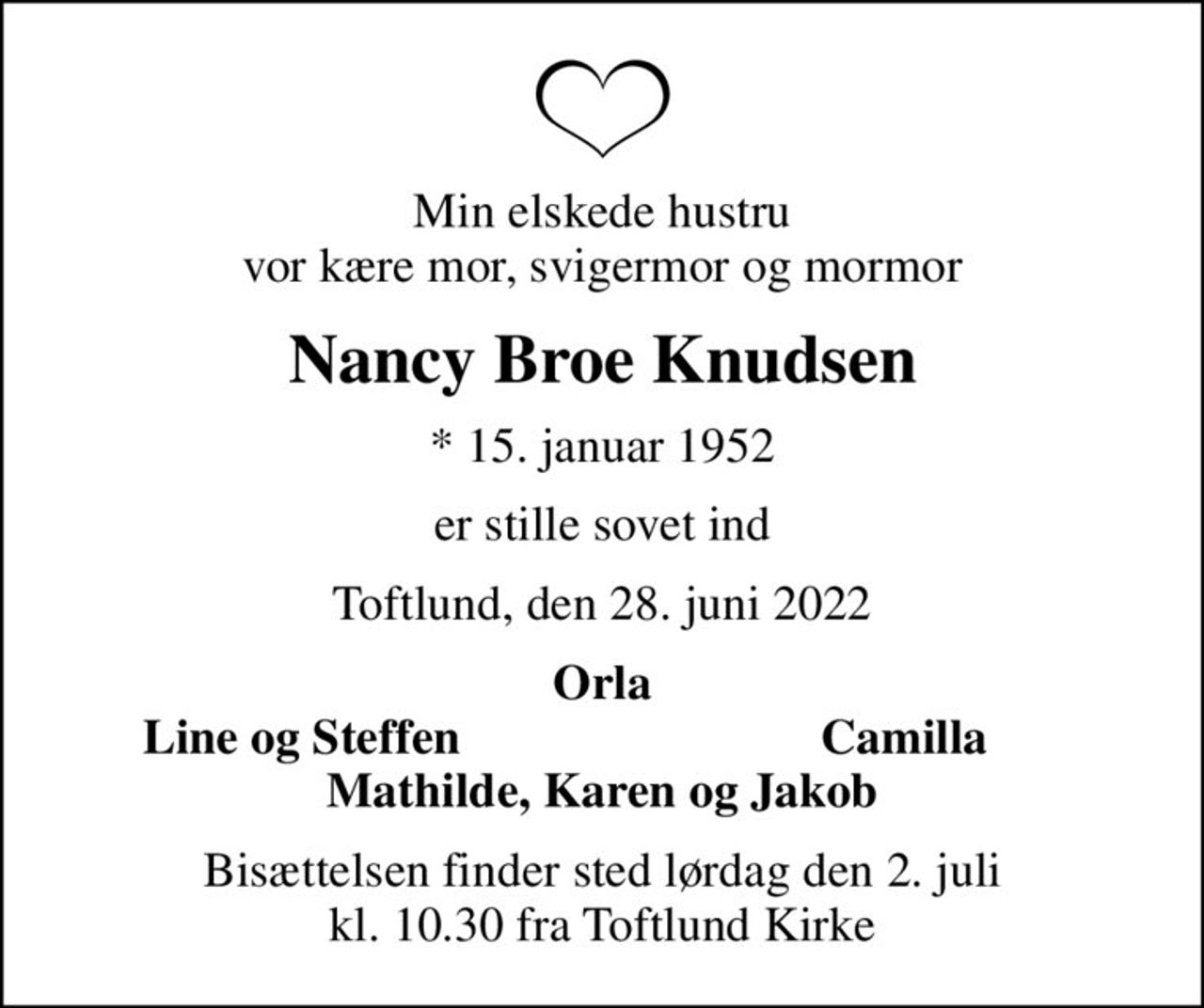 Min elskede hustru vor kære mor, svigermor og mormor
Nancy Broe Knudsen
* 15. januar 1952
er stille sovet ind
Toftlund, den 28. juni 2022
Orla
Line og Steffen
Camilla
Bisættelsen finder sted lørdag den 2. juli kl. 10.30 fra Toftlund Kirke
