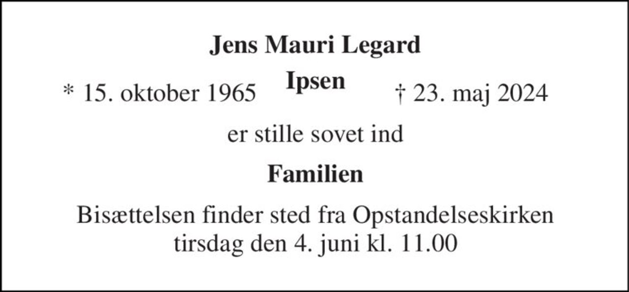Jens Mauri Legard Ipsen​ 
* 15. oktober 1965 
† 23. maj 2024 
er stille sovet ind 
Familien 
Bisættelsen​ finder sted fra Opstandelseskirken​ tirsdag den 4. juni​ kl. 11.00
