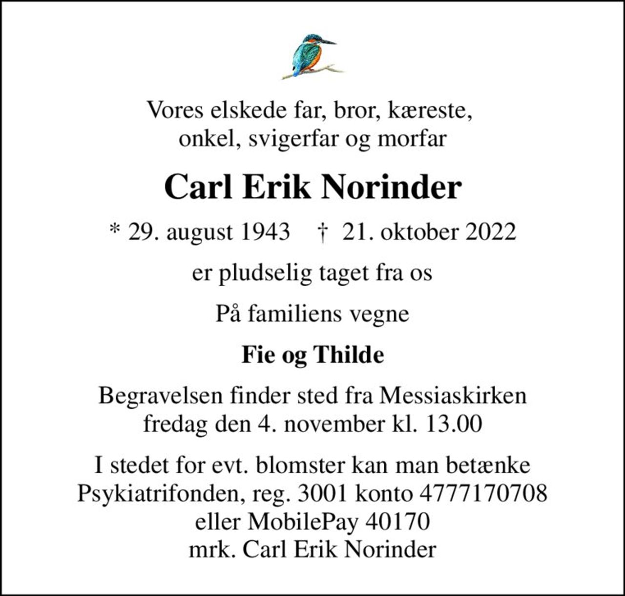 Vores elskede far, bror, kæreste,  onkel, svigerfar og morfar
Carl Erik Norinder
* 29. august 1943    ✝ 21. oktober 2022
er pludselig taget fra os
På familiens vegne
Fie og Thilde
Begravelsen finder sted fra Messiaskirken  fredag den 4. november kl. 13.00 
I stedet for evt. blomster kan man betænke Psykiatrifonden, reg. 3001 konto 4777170708 eller MobilePay 40170 mrk. Carl Erik Norinder
