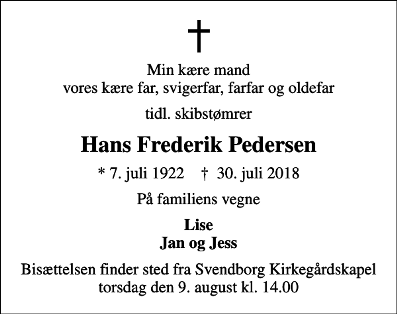 <p>Min kære mand vores kære far, svigerfar, farfar og oldefar<br />tidl. skibstømrer<br />Hans Frederik Pedersen<br />* 7. juli 1922 ✝ 30. juli 2018<br />På familiens vegne<br />Lise Jan og Jess<br />Bisættelsen finder sted fra Svendborg Kirkegårdskapel torsdag den 9. august kl. 14.00</p>