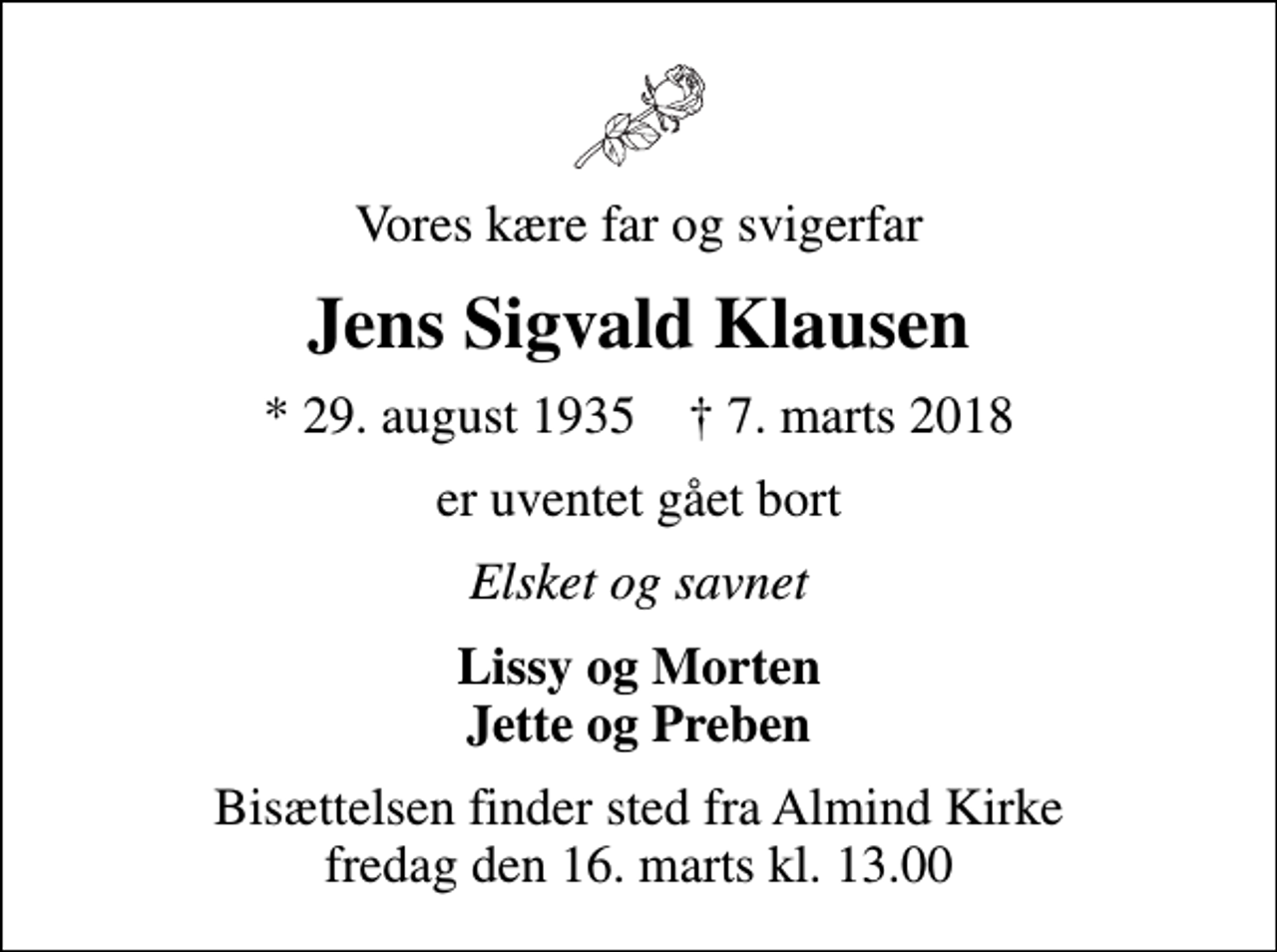 <p>Vores kære far og svigerfar<br />Jens Sigvald Klausen<br />* 29. august 1935 ✝ 7. marts 2018<br />er uventet gået bort<br />Elsket og savnet<br />Lissy og Morten Jette og Preben<br />Bisættelsen finder sted fra Almind Kirke fredag den 16. marts kl. 13.00</p>