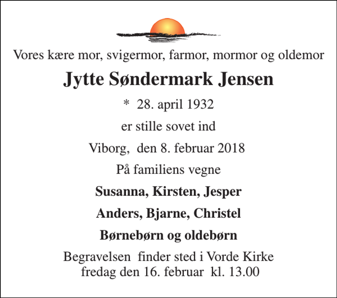 <p>Vores kære mor, svigermor, farmor, mormor, og oldemor<br />Jytte Søndermark<br />*​ 28. april 1932<br />er stille sovet ind<br />Viborg,​ den 8. februar 2018​<br />På familiens vegne<br />Susanna, Kirsten, Jesper<br />Anders, Bjarne, Christel<br />Børnebørn og oldebørn<br />Begravelsen​ finder sted i Vorde Kirke fredag den 16. februar​ kl. 13.00</p>