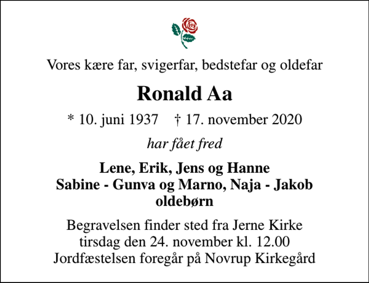 <p>Vores kære far, svigerfar, bedstefar og oldefar<br />Ronald Aa<br />* 10. juni 1937 ✝ 17. november 2020<br />har fået fred<br />Lene, Erik, Jens og Hanne Sabine - Gunva og Marno, Naja - Jakob oldebørn<br />Begravelsen finder sted fra Jerne Kirke tirsdag den 24. november kl. 12.00 Jordfæstelsen foregår på Novrup Kirkegård</p>