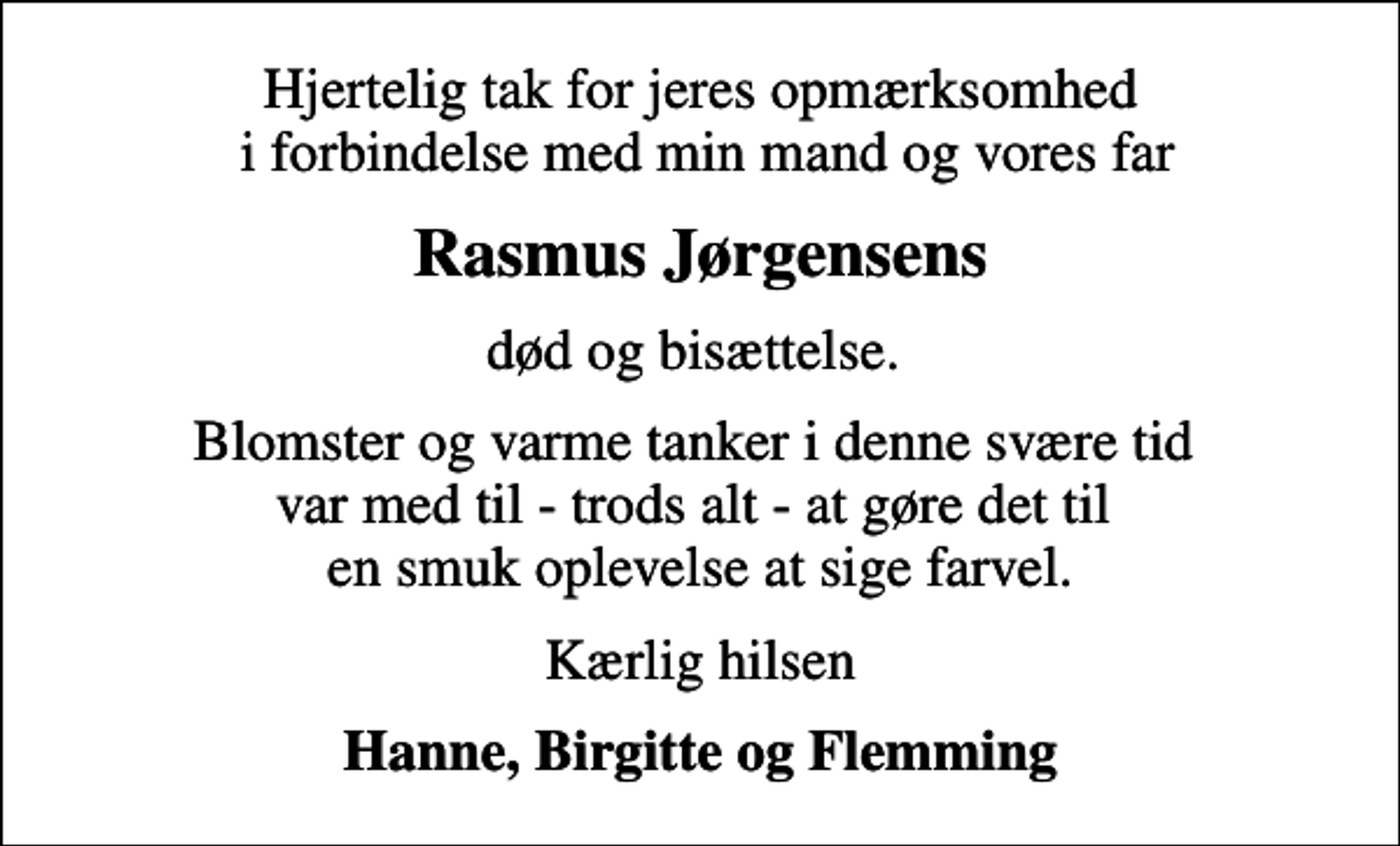 <p>Hjertelig tak for jeres opmærksomhed i forbindelse med min mand og vores far<br />Rasmus Jørgensens<br />død og bisættelse.<br />Blomster og varme tanker i denne svære tid var med til - trods alt - at gøre det til en smuk oplevelse at sige farvel.<br />Kærlig hilsen<br />Hanne, Birgitte og Flemming</p>