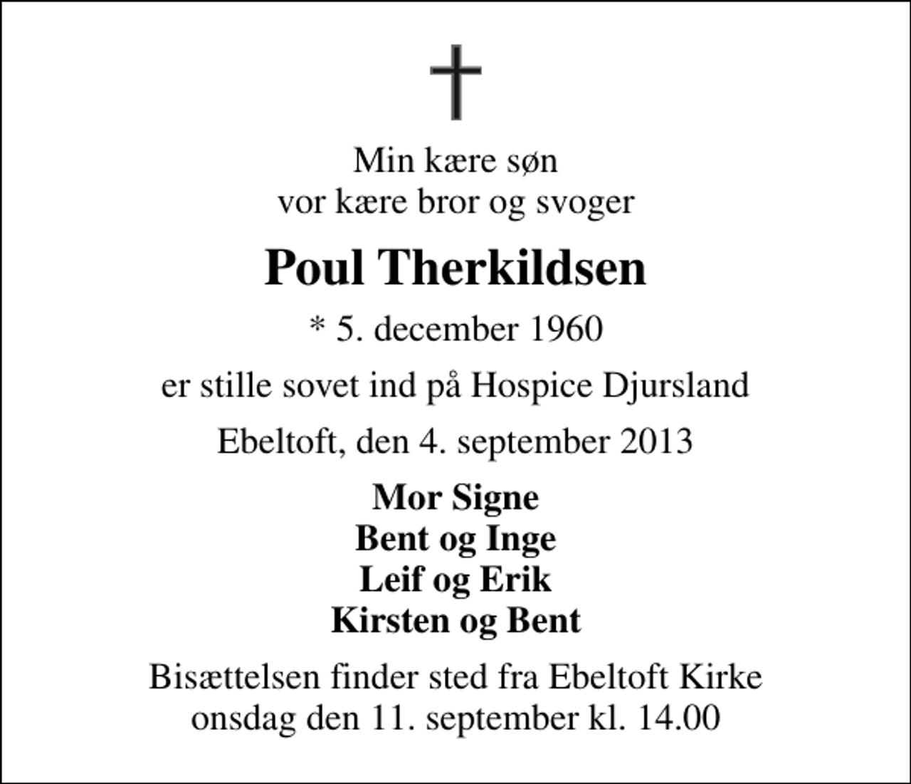 <p>Min kære søn vor kære bror og svoger<br />Poul Therkildsen<br />* 5. december 1960<br />er stille sovet ind på Hospice Djursland<br />Ebeltoft, den 4. september 2013<br />Mor Signe Bent og Inge Leif og Erik Kirsten og Bent<br />Bisættelsen finder sted fra Ebeltoft Kirke onsdag den 11. september kl. 14.00</p>
