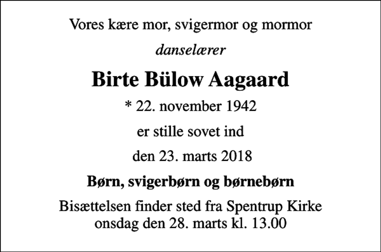 <p>Vores kære mor, svigermor og mormor<br />danselærer<br />Birte Bülow Aagaard<br />* 22. november 1942<br />er stille sovet ind<br />den 23. marts 2018<br />Børn, svigerbørn og børnebørn<br />Bisættelsen finder sted fra Spentrup Kirke onsdag den 28. marts kl. 13.00</p>