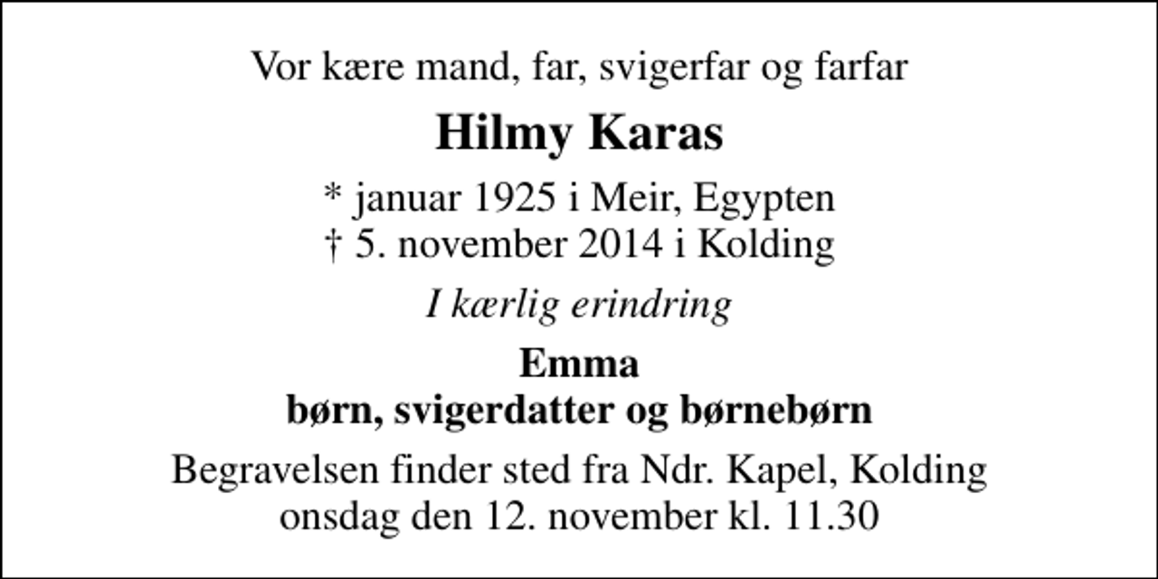 <p>Vor kære mand, far, svigerfar og farfar<br />Hilmy Karas<br />* januar 1925 i Meir, Egypten 5. november 2014 i Kolding<br />I kærlig erindring<br />Emma børn, svigerdatter og børnebørn<br />Begravelsen finder sted fra Ndr. Kapel, Kolding onsdag den 12. november kl. 11.30</p>