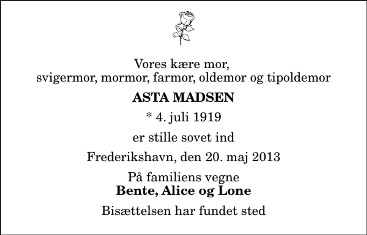 <p>Vores kære mor, svigermor, mormor, farmor, oldemor og tipoldemor<br />Asta Madsen<br />* 4. juli 1919<br />er stille sovet ind<br />Frederikshavn, den 20. maj 2013<br />På familiens vegne<br />Bente, Alice og Lone<br />Bisættelsen har fundet sted</p>