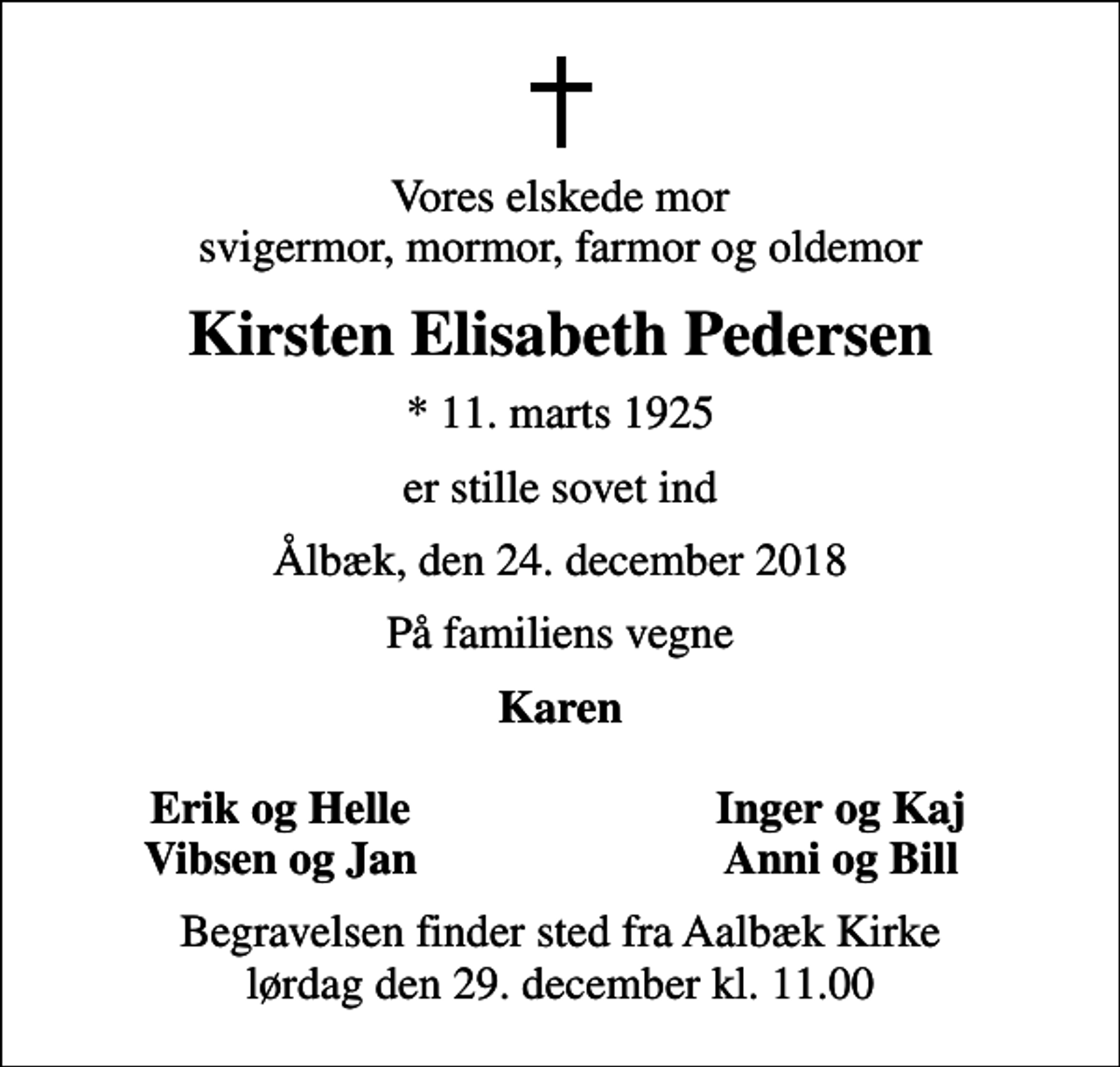 <p>Vores elskede mor svigermor, mormor, farmor og oldemor<br />Kirsten Elisabeth Pedersen<br />* 11. marts 1925<br />er stille sovet ind<br />Ålbæk, den 24. december 2018<br />På familiens vegne<br />Karen<br />Erik og Helle<br />Inger og Kaj<br />Vibsen og Jan<br />Anni og Bill<br />Begravelsen finder sted fra Aalbæk Kirke lørdag den 29. december kl. 11.00</p>
