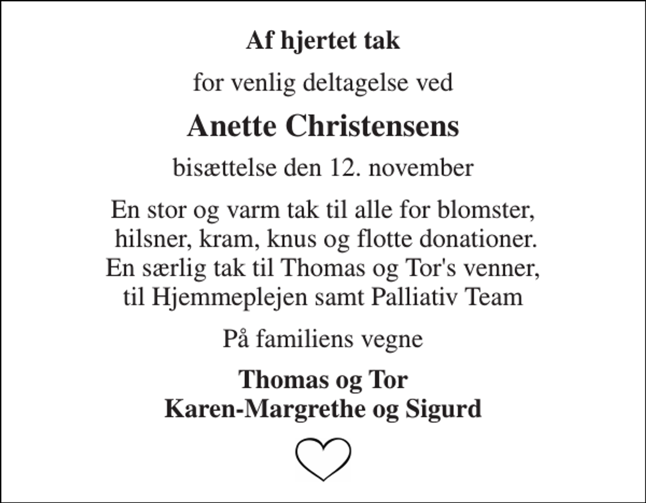 <p>Af hjertet tak<br />for venlig deltagelse ved<br />Anette Christensens<br />bisættelse den 12. november<br />En stor og varm tak til alle for blomster, hilsner, kram, knus og flotte donationer. En særlig tak til Thomas og Tor's venner, til Hjemmeplejen samt Palliativ Team<br />På familiens vegne<br />Thomas og Tor Karen-Margrethe og Sigurd</p>