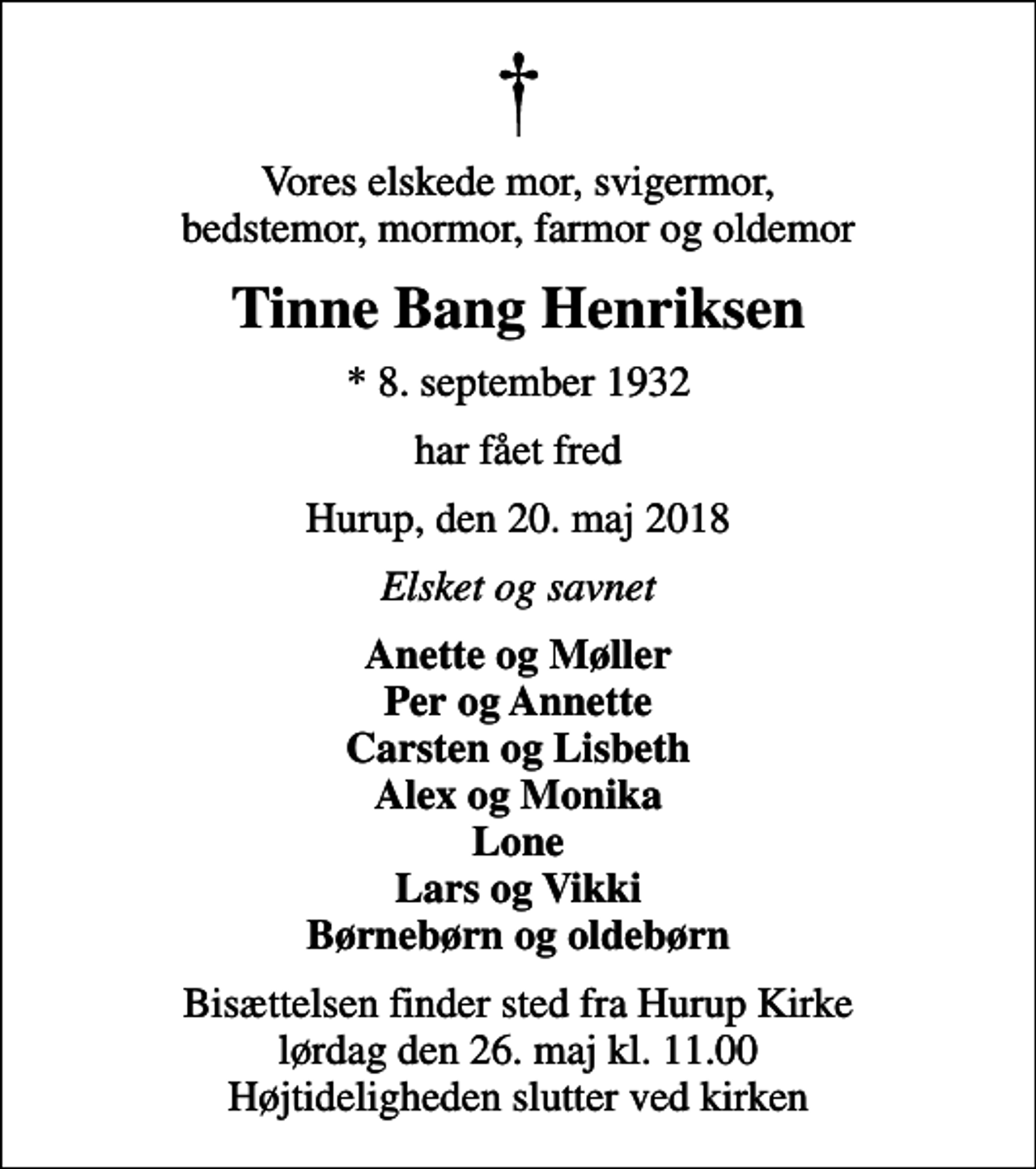 <p>Vores elskede mor, svigermor, bedstemor, mormor, farmor og oldemor<br />Tinne Bang Henriksen<br />* 8. september 1932<br />har fået fred<br />Hurup, den 20. maj 2018<br />Elsket og savnet<br />Anette og Møller Per og Annette Carsten og Lisbeth Alex og Monika Lone Lars og Vikki Børnebørn og oldebørn<br />Bisættelsen finder sted fra Hurup Kirke lørdag den 26. maj kl. 11.00 Højtideligheden slutter ved kirken</p>