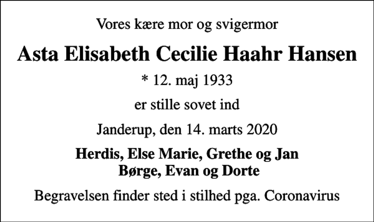 <p>Vores kære mor og svigermor<br />Asta Elisabeth Cecilie Haahr Hansen<br />* 12. maj 1933<br />er stille sovet ind<br />Janderup, den 14. marts 2020<br />Herdis, Else Marie, Grethe og Jan Børge, Evan og Dorte<br />Begravelsen finder sted i stilhed pga. Coronavirus</p>